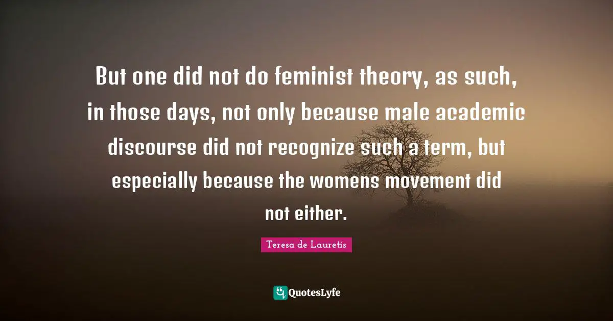 Feminist Quotes: "But one did not do feminist theory, as such, in those days, not only because male academic discourse did not recognize such a term, but especially because the womens movement did not either."