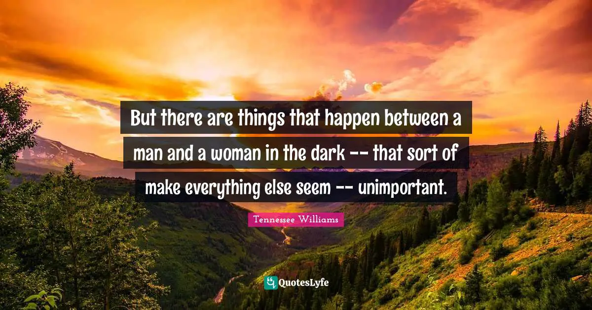 But there are things that happen between a man and a woman in the dark -- that sort of make everything else seem -- unimportant.