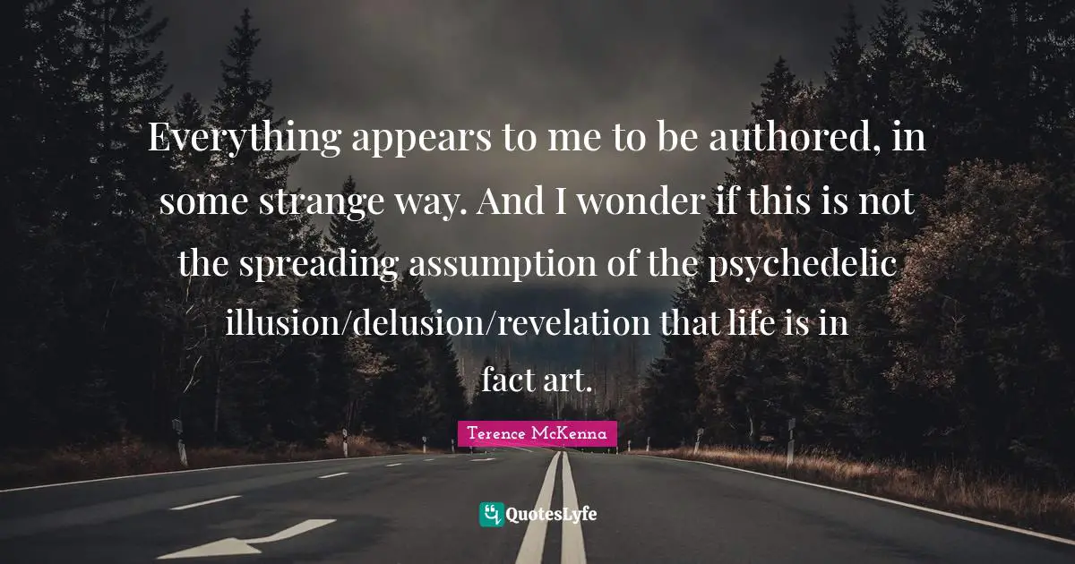 Everything appears to me to be authored, in some strange way. And I wonder if this is not the spreading assumption of the psychedelic illusion/delusion/revelation that life is in fact art.