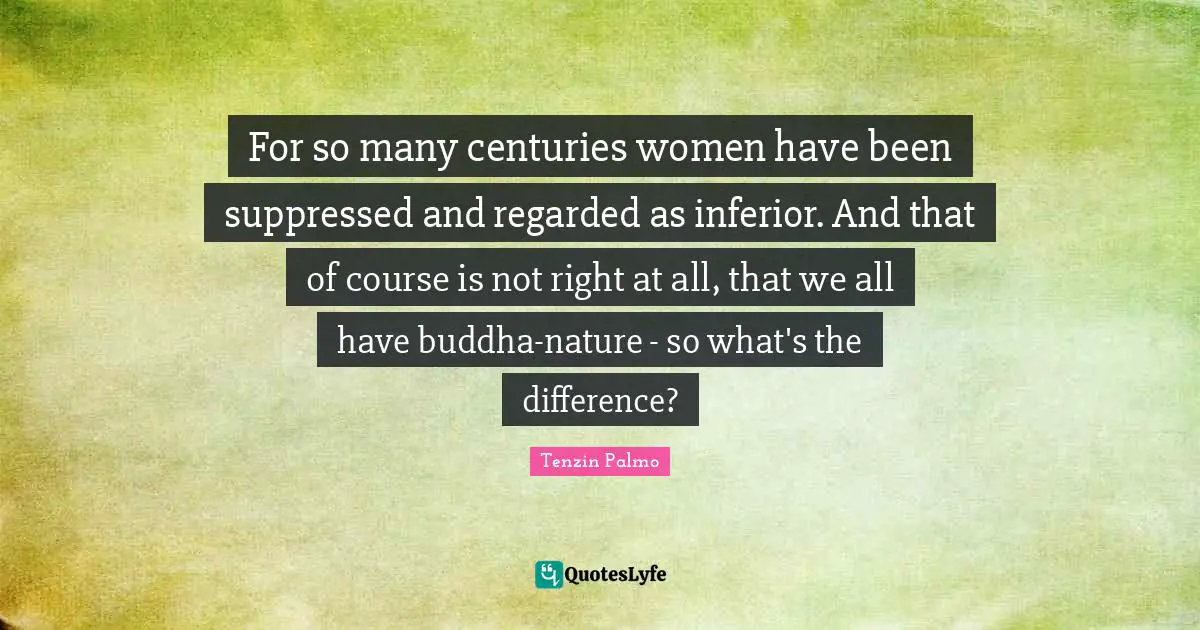 For so many centuries women have been suppressed and regarded as inferior. And that of course is not right at all, that we all have buddha-nature - so what's the difference?