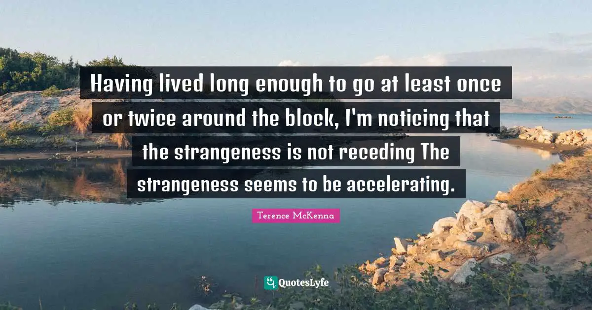 Having lived long enough to go at least once or twice around the block, I'm noticing that the strangeness is not receding The strangeness seems to be accelerating.