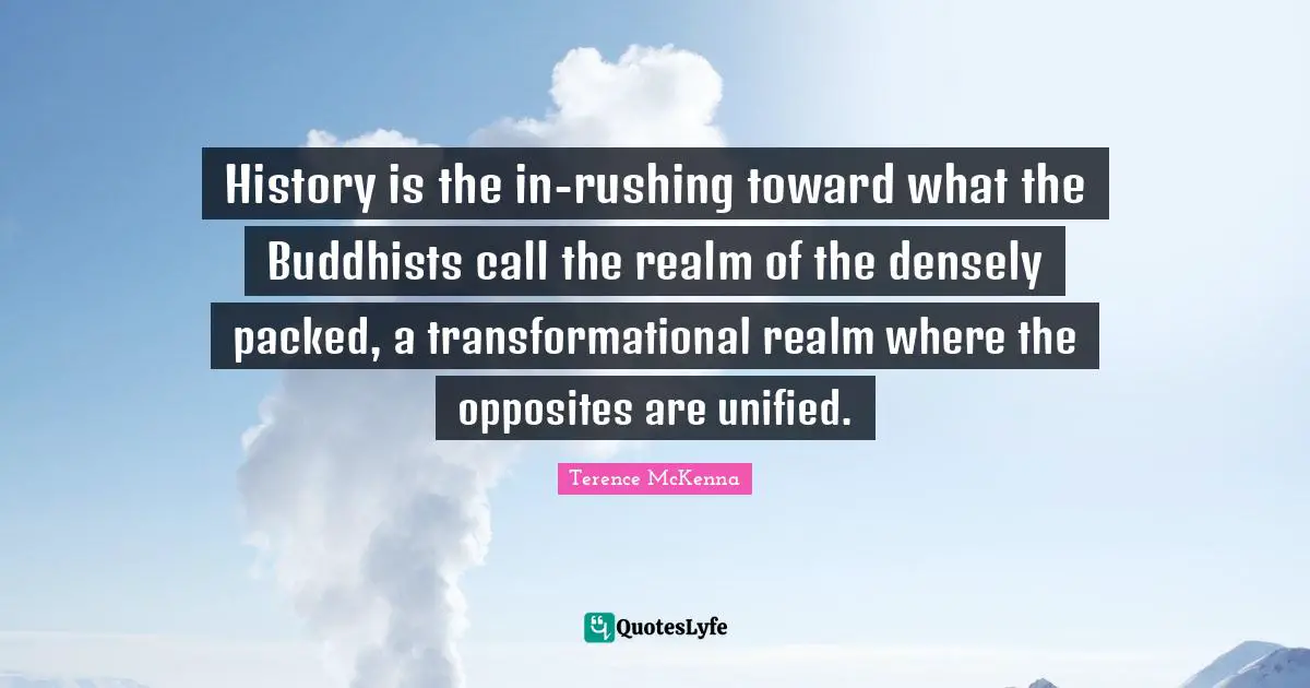 History is the in-rushing toward what the Buddhists call the realm of the densely packed, a transformational realm where the opposites are unified.