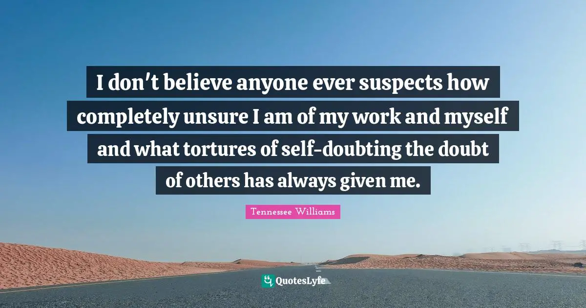 I don't believe anyone ever suspects how completely unsure I am of my work and myself and what tortures of self-doubting the doubt of others has always given me.