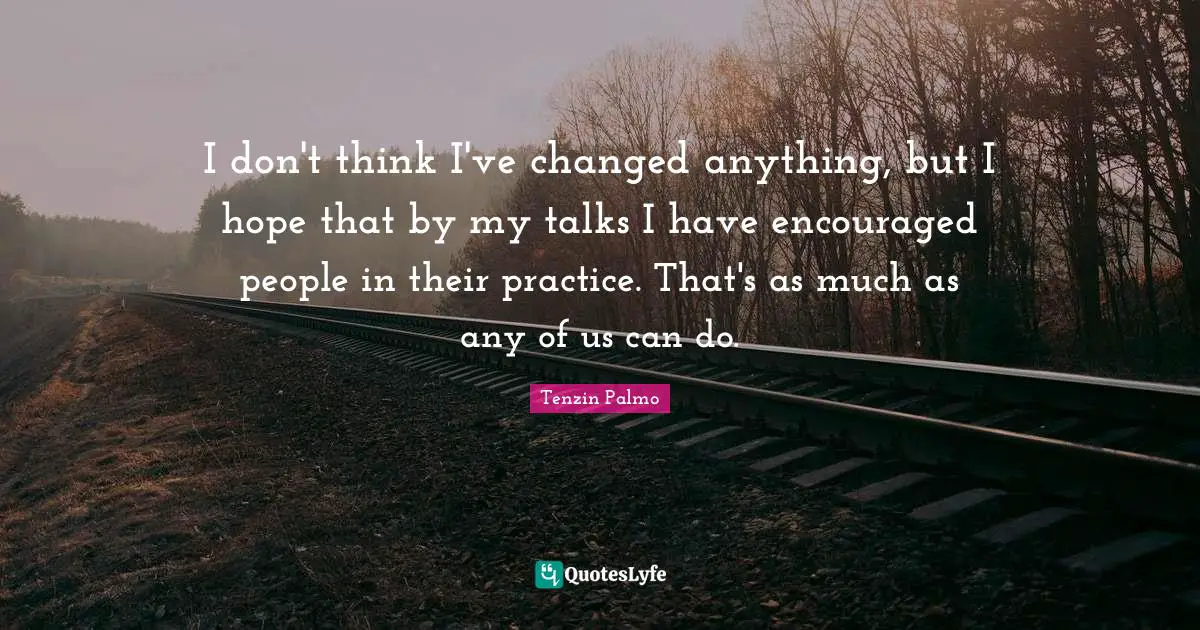 I don't think I've changed anything, but I hope that by my talks I have encouraged people in their practice. That's as much as any of us can do.
