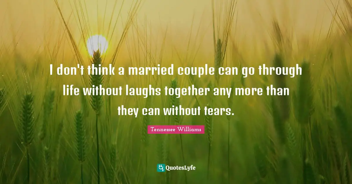 I don't think a married couple can go through life without laughs together any more than they can without tears.