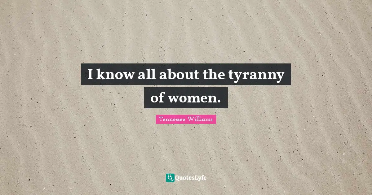 I know all about the tyranny of women.