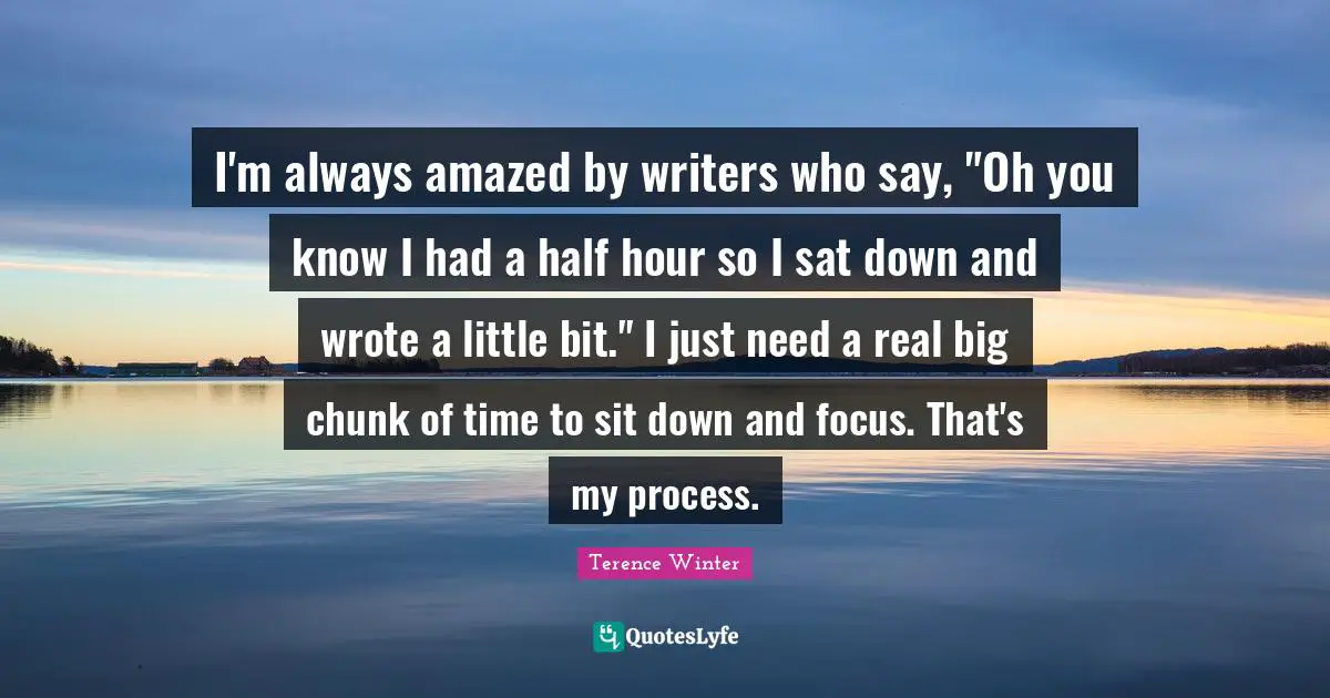 I'm always amazed by writers who say, "Oh you know I had a half hour so I sat down and wrote a little bit." I just need a real big chunk of time to sit down and focus. That's my process.