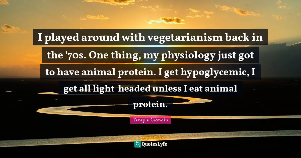 I played around with vegetarianism back in the '70s. One thing, my physiology just got to have animal protein. I get hypoglycemic, I get all light-headed unless I eat animal protein.
