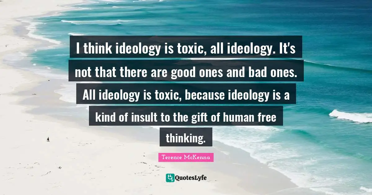 I think ideology is toxic, all ideology. It's not that there are good ones and bad ones. All ideology is toxic, because ideology is a kind of insult to the gift of human free thinking.
