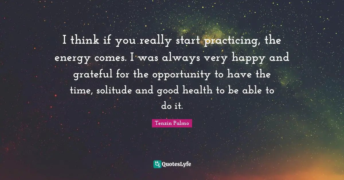 I think if you really start practicing, the energy comes. I was always very happy and grateful for the opportunity to have the time, solitude and good health to be able to do it.