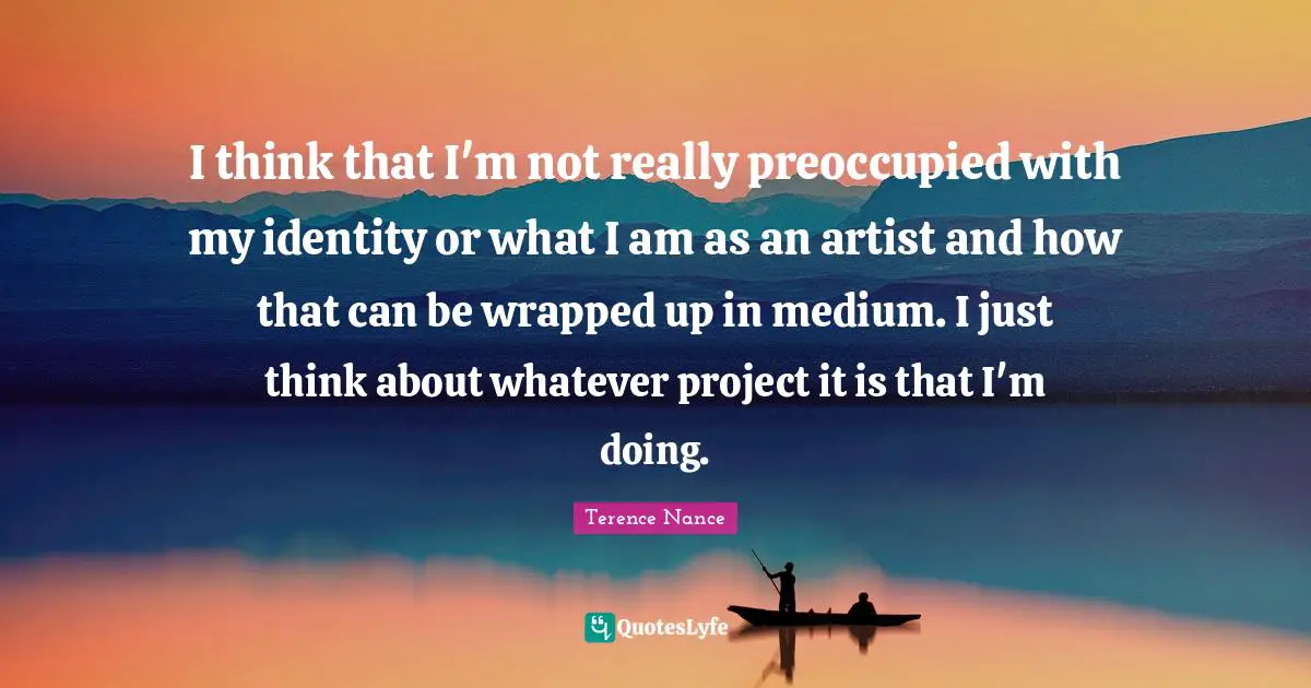 I think that I'm not really preoccupied with my identity or what I am as an artist and how that can be wrapped up in medium. I just think about whatever project it is that I'm doing.