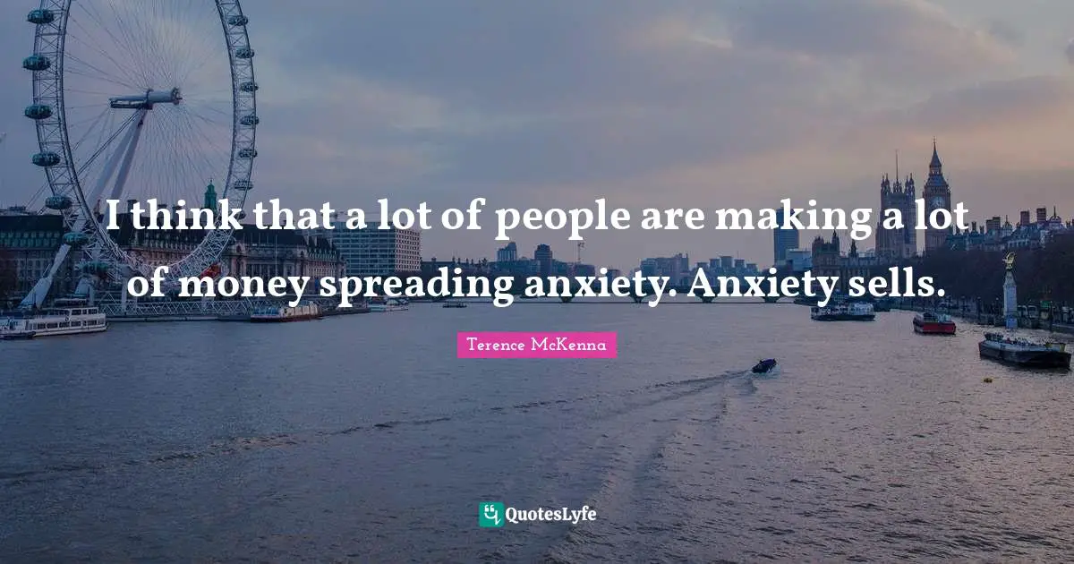 I think that a lot of people are making a lot of money spreading anxiety. Anxiety sells.