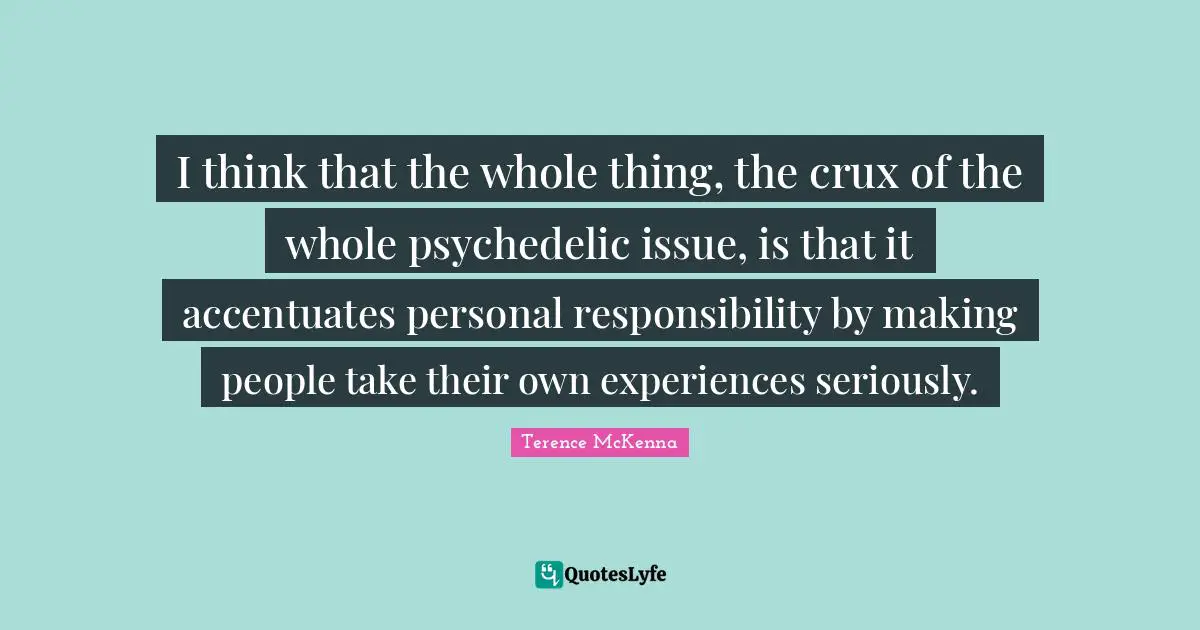 I think that the whole thing, the crux of the whole psychedelic issue, is that it accentuates personal responsibility by making people take their own experiences seriously.