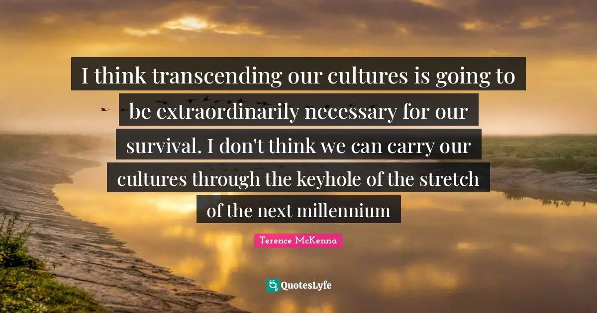 I think transcending our cultures is going to be extraordinarily necessary for our survival. I don't think we can carry our cultures through the keyhole of the stretch of the next millennium