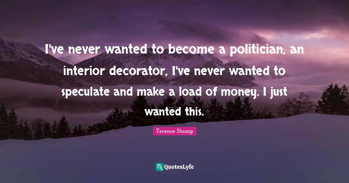I've never wanted to become a politician, an interior decorator, I've never wanted to speculate and make a load of money. I just wanted this.