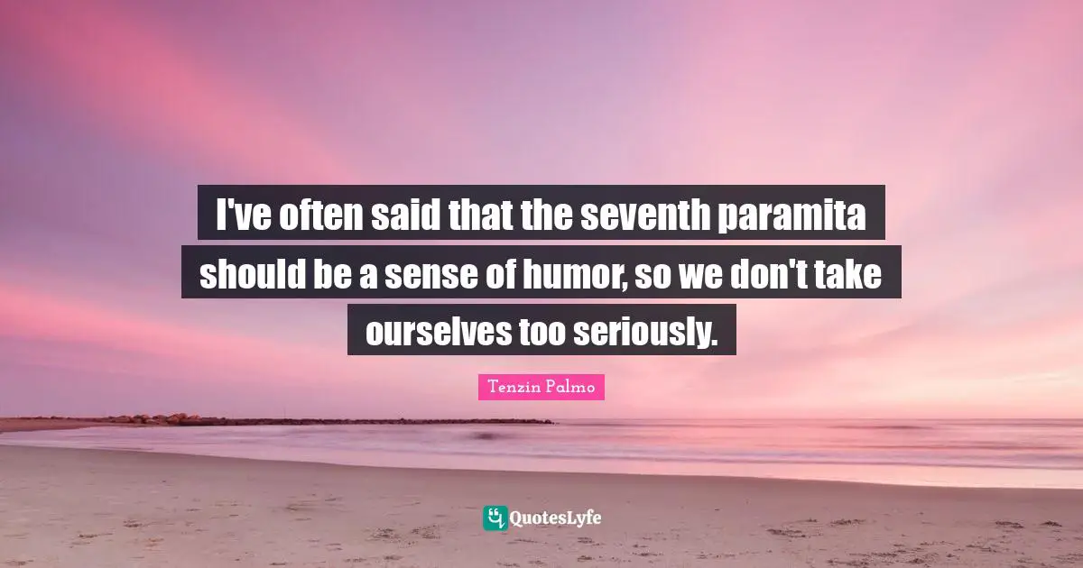 I've often said that the seventh paramita should be a sense of humor, so we don't take ourselves too seriously.