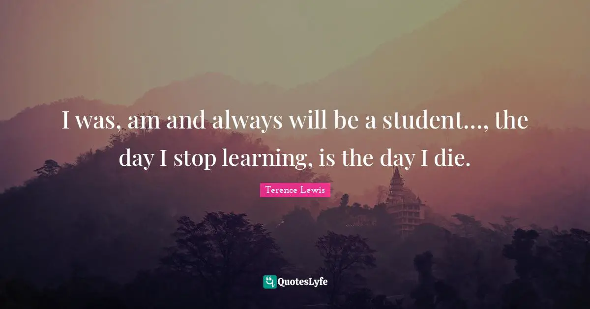 I was, am and always will be a student…, the day I stop learning, is the day I die.