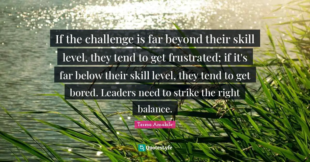 Frustrated Quotes: "If the challenge is far beyond their skill level, they tend to get frustrated; if it's far below their skill level, they tend to get bored. Leaders need to strike the right balance."