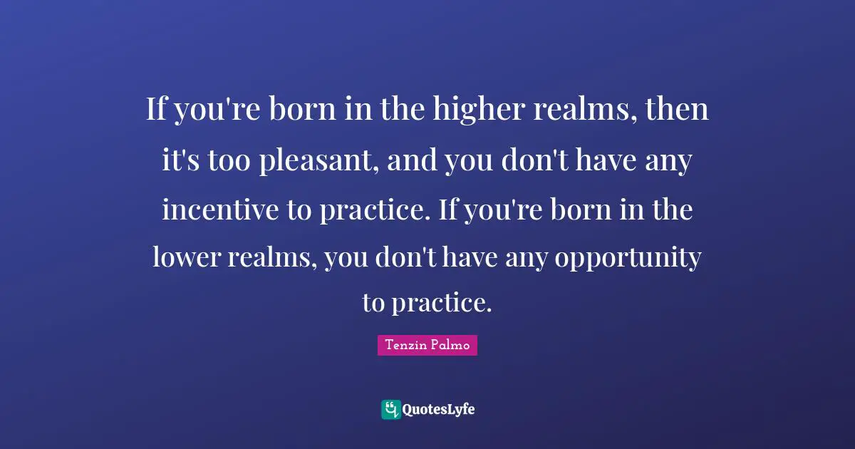 If you're born in the higher realms, then it's too pleasant, and you don't have any incentive to practice. If you're born in the lower realms, you don't have any opportunity to practice.