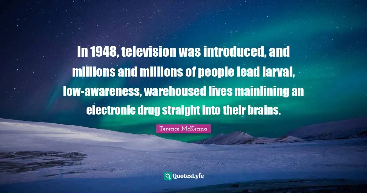 In 1948, television was introduced, and millions and millions of people lead larval, low-awareness, warehoused lives mainlining an electronic drug straight into their brains.