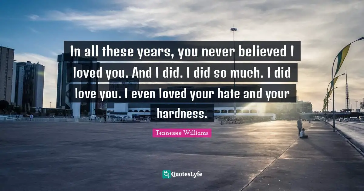 In all these years, you never believed I loved you. And I did. I did so much. I did love you. I even loved your hate and your hardness.