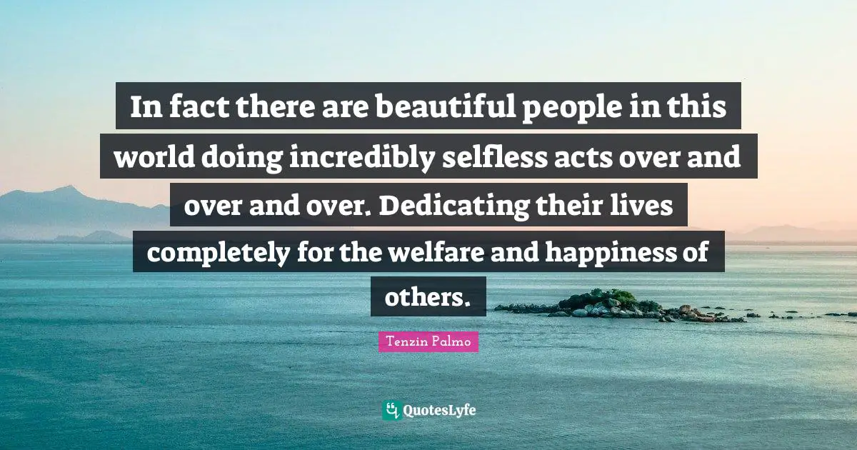 In fact there are beautiful people in this world doing incredibly selfless acts over and over and over. Dedicating their lives completely for the welfare and happiness of others.