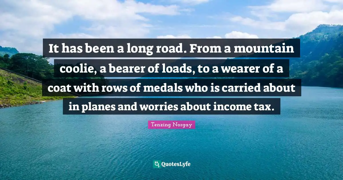 Tenzing Norgay Quotes: It has been a long road. From a mountain coolie, a bearer of loads, to a wearer of a coat with rows of medals who is carried about in planes and worries about income tax.