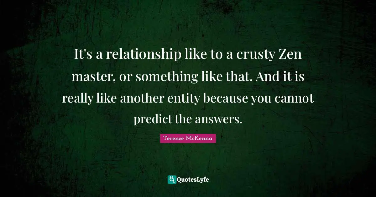 It's a relationship like to a crusty Zen master, or something like that. And it is really like another entity because you cannot predict the answers.