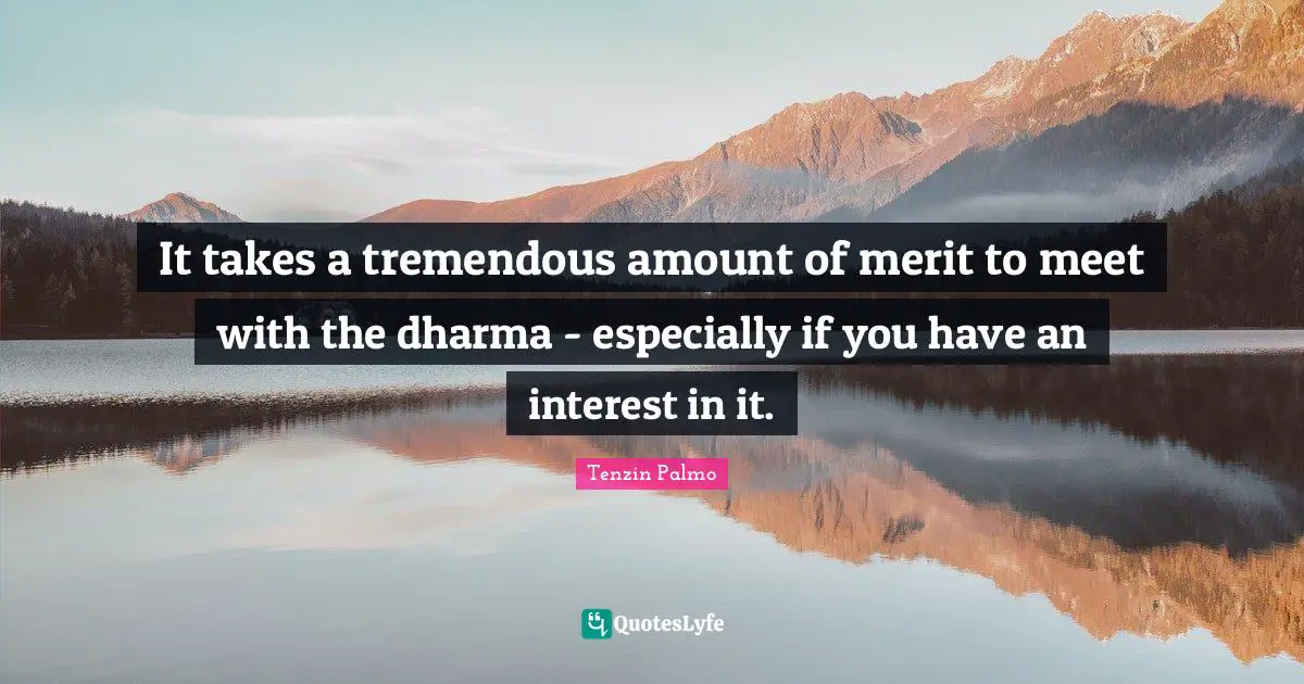 It takes a tremendous amount of merit to meet with the dharma - especially if you have an interest in it.
