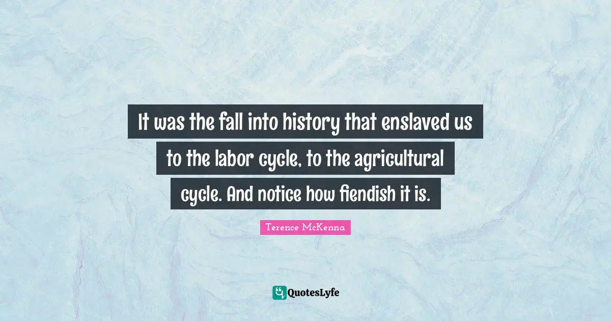 It was the fall into history that enslaved us to the labor cycle, to the agricultural cycle. And notice how fiendish it is.