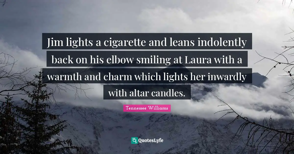 Jim lights a cigarette and leans indolently back on his elbow smiling at Laura with a warmth and charm which lights her inwardly with altar candles.