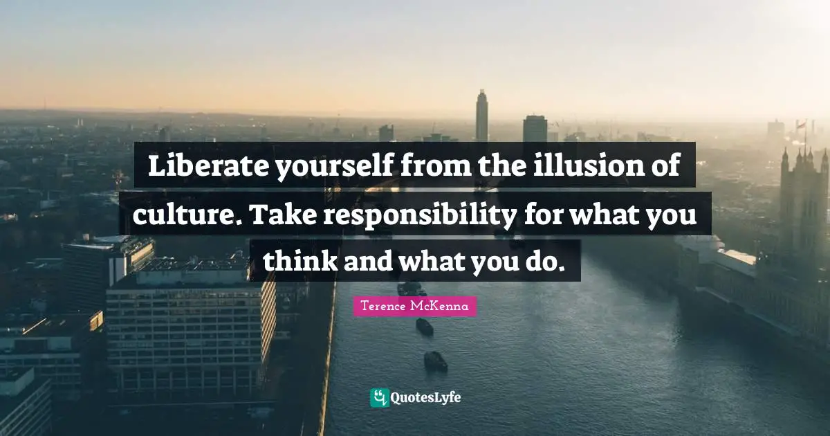 Liberate yourself from the illusion of culture. Take responsibility for what you think and what you do.