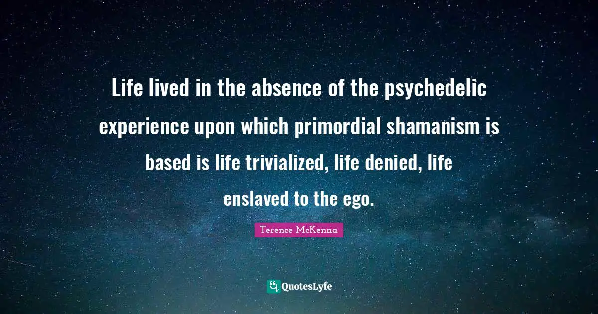 Life lived in the absence of the psychedelic experience upon which primordial shamanism is based is life trivialized, life denied, life enslaved to the ego.