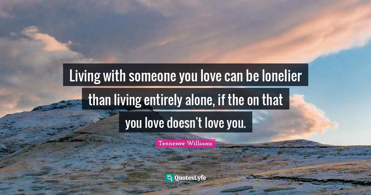 Living with someone you love can be lonelier than living entirely alone, if the on that you love doesn't love you.
