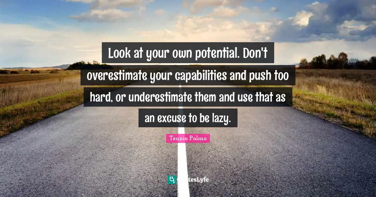 Look at your own potential. Don't overestimate your capabilities and push too hard, or underestimate them and use that as an excuse to be lazy.