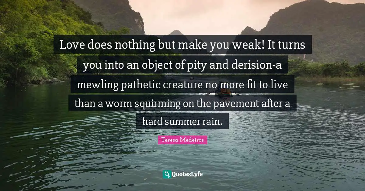 Teresa Medeiros Quotes: "Love does nothing but make you weak! It turns you into an object of pity and derision-a mewling pathetic creature no more fit to live than a worm squirming on the pavement after a hard summer rain."