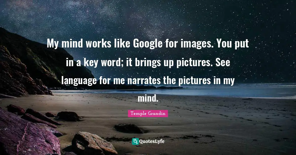 My mind works like Google for images. You put in a key word; it brings up pictures. See language for me narrates the pictures in my mind.