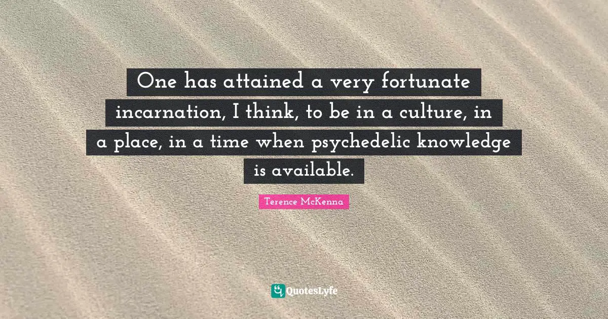 One has attained a very fortunate incarnation, I think, to be in a culture, in a place, in a time when psychedelic knowledge is available.