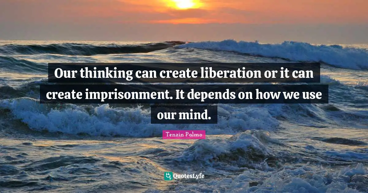 Our thinking can create liberation or it can create imprisonment. It depends on how we use our mind.