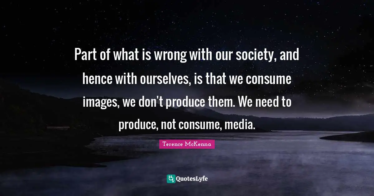 Part of what is wrong with our society, and hence with ourselves, is that we consume images, we don't produce them. We need to produce, not consume, media.