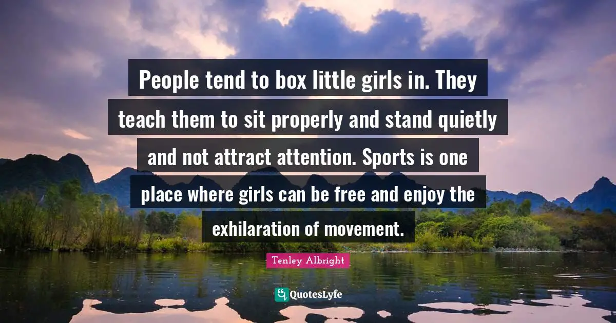 People tend to box little girls in. They teach them to sit properly and stand quietly and not attract attention. Sports is one place where girls can be free and enjoy the exhilaration of movement.