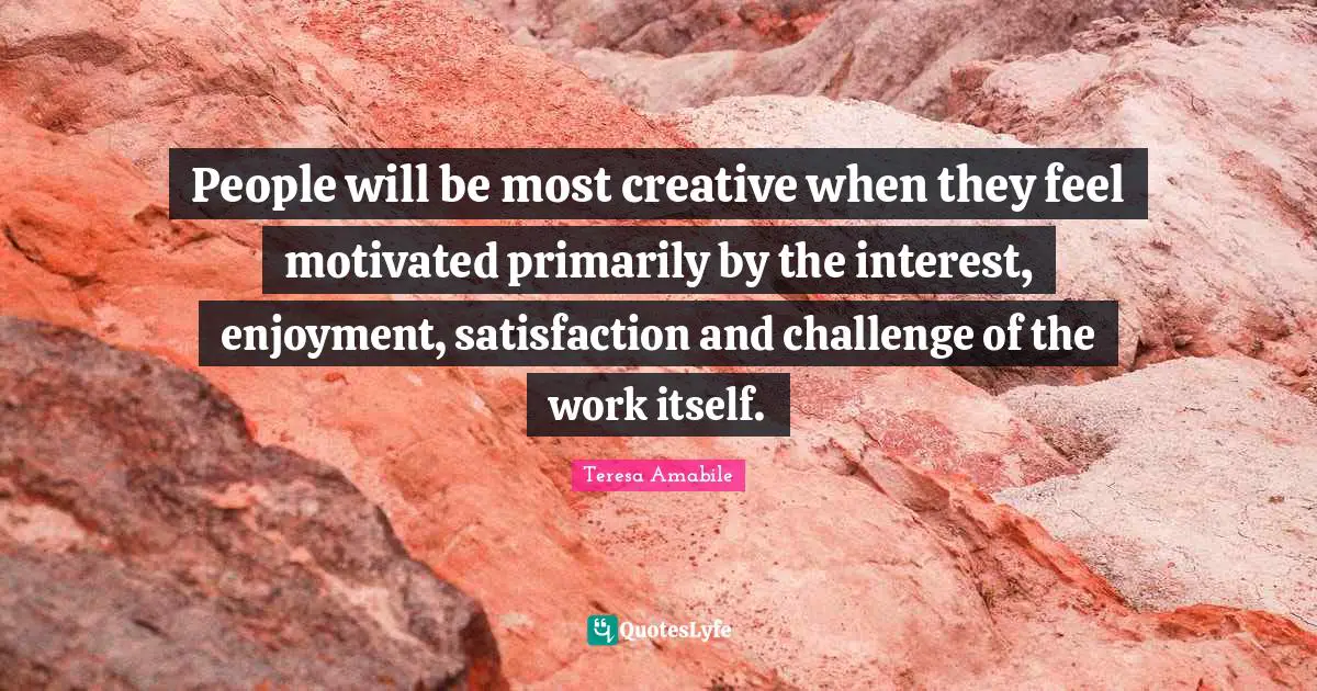 People will be most creative when they feel motivated primarily by the interest, enjoyment, satisfaction and challenge of the work itself.