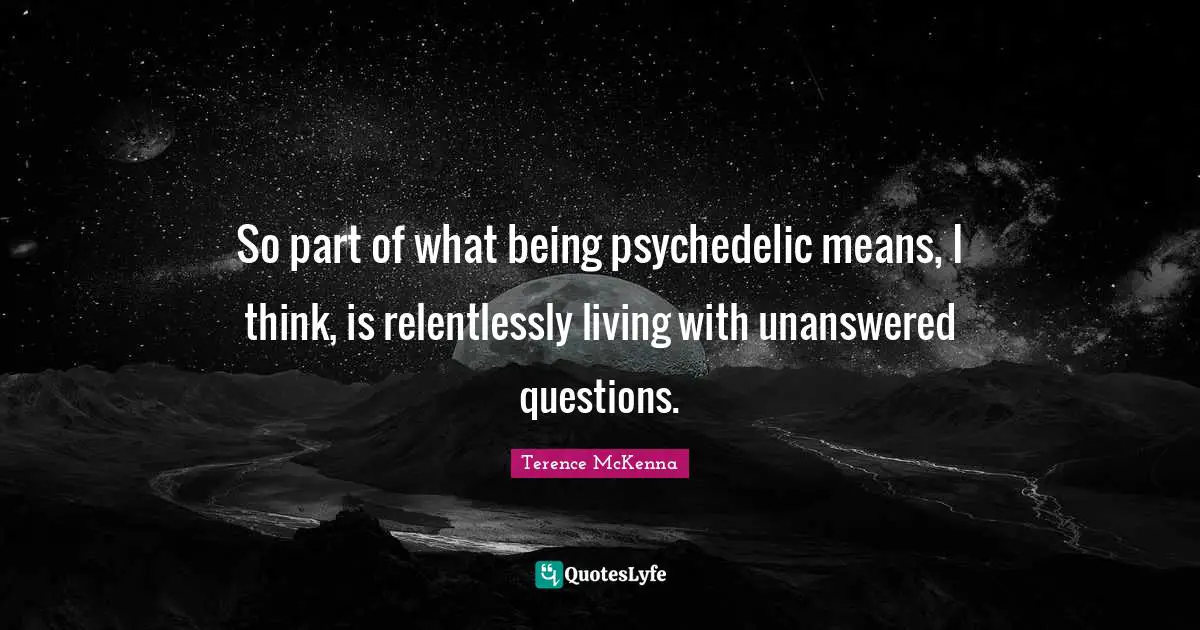 So part of what being psychedelic means, I think, is relentlessly living with unanswered questions.