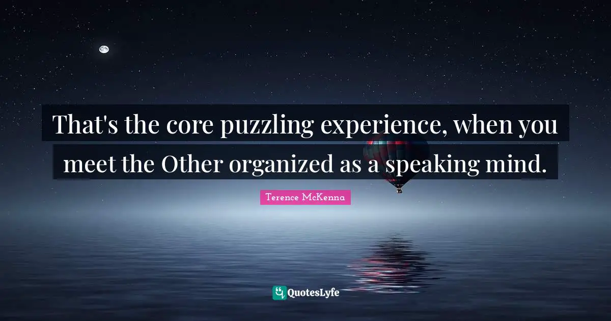 That's the core puzzling experience, when you meet the Other organized as a speaking mind.