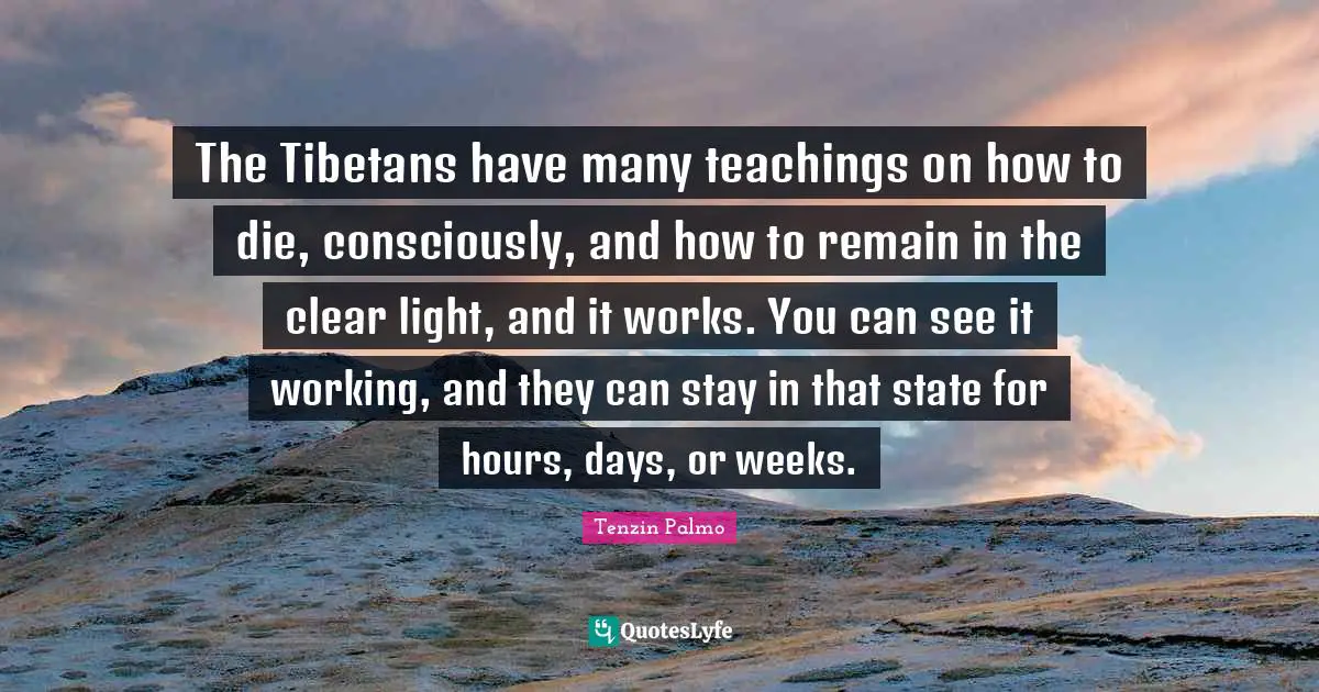 The Tibetans have many teachings on how to die, consciously, and how to remain in the clear light, and it works. You can see it working, and they can stay in that state for hours, days, or weeks.