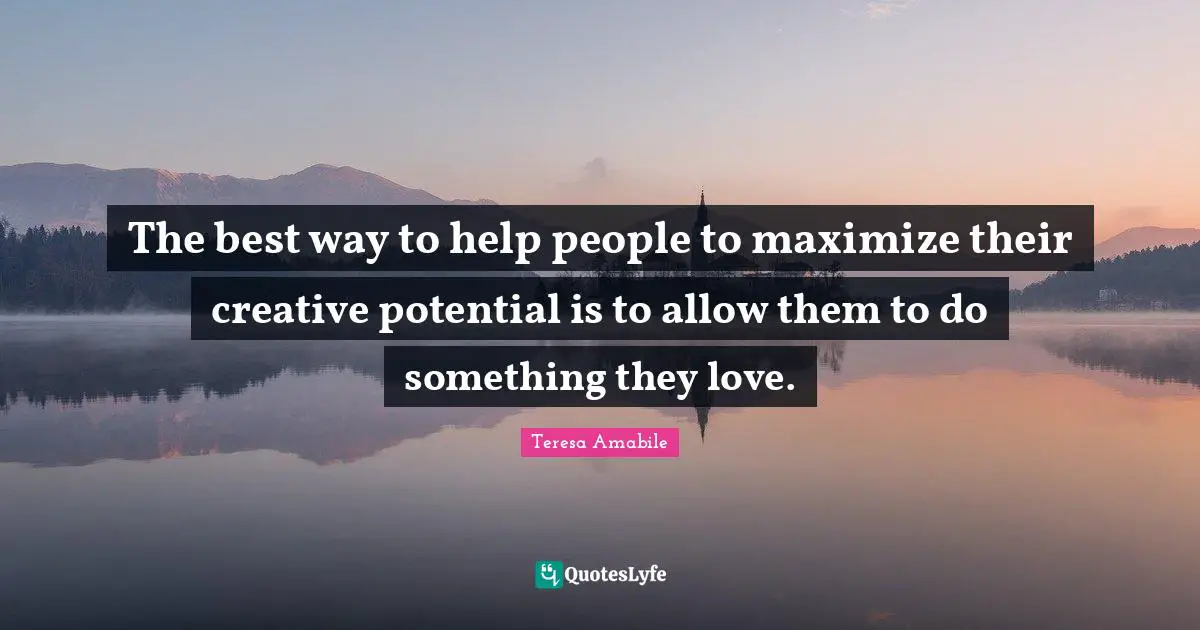 The best way to help people to maximize their creative potential is to allow them to do something they love.
