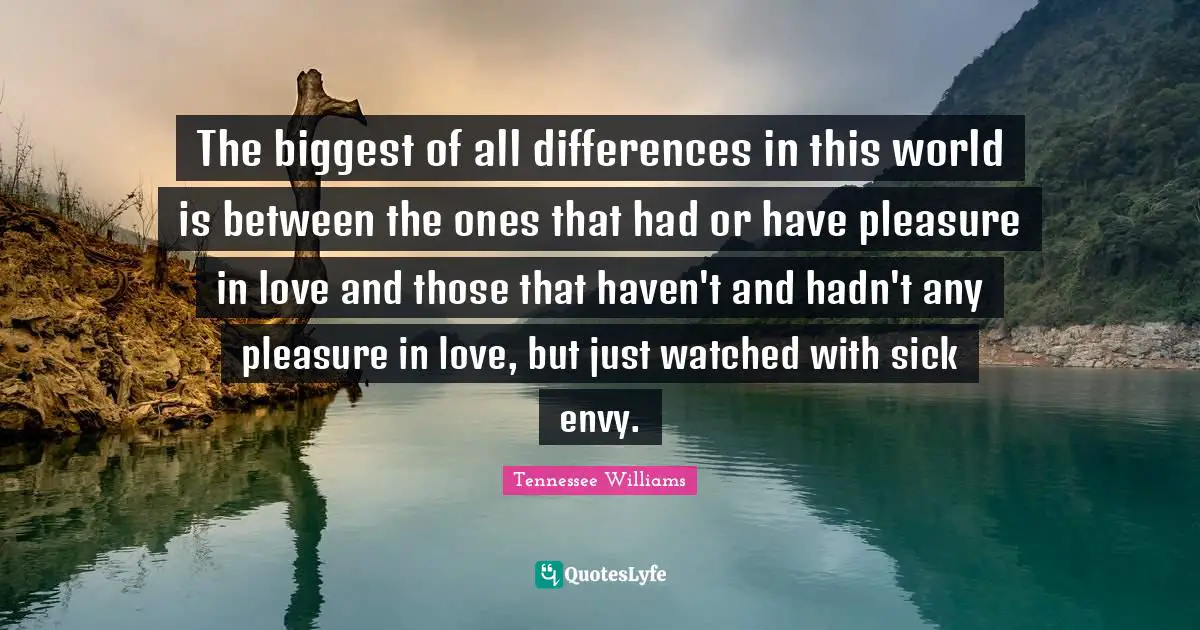 The biggest of all differences in this world is between the ones that had or have pleasure in love and those that haven't and hadn't any pleasure in love, but just watched with sick envy.