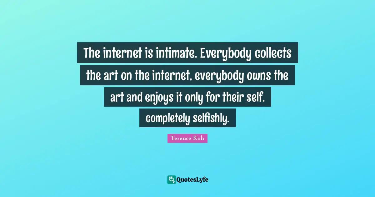 The internet is intimate. Everybody collects the art on the internet, everybody owns the art and enjoys it only for their self, completely selfishly.
