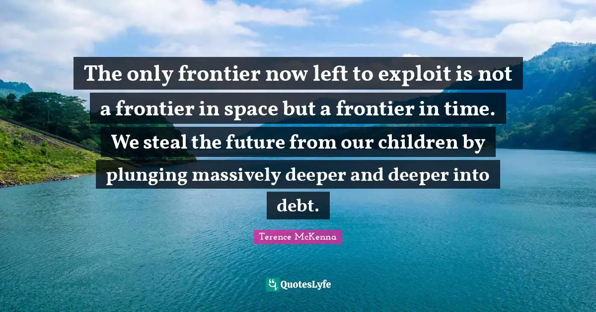 The only frontier now left to exploit is not a frontier in space but a frontier in time. We steal the future from our children by plunging massively deeper and deeper into debt.