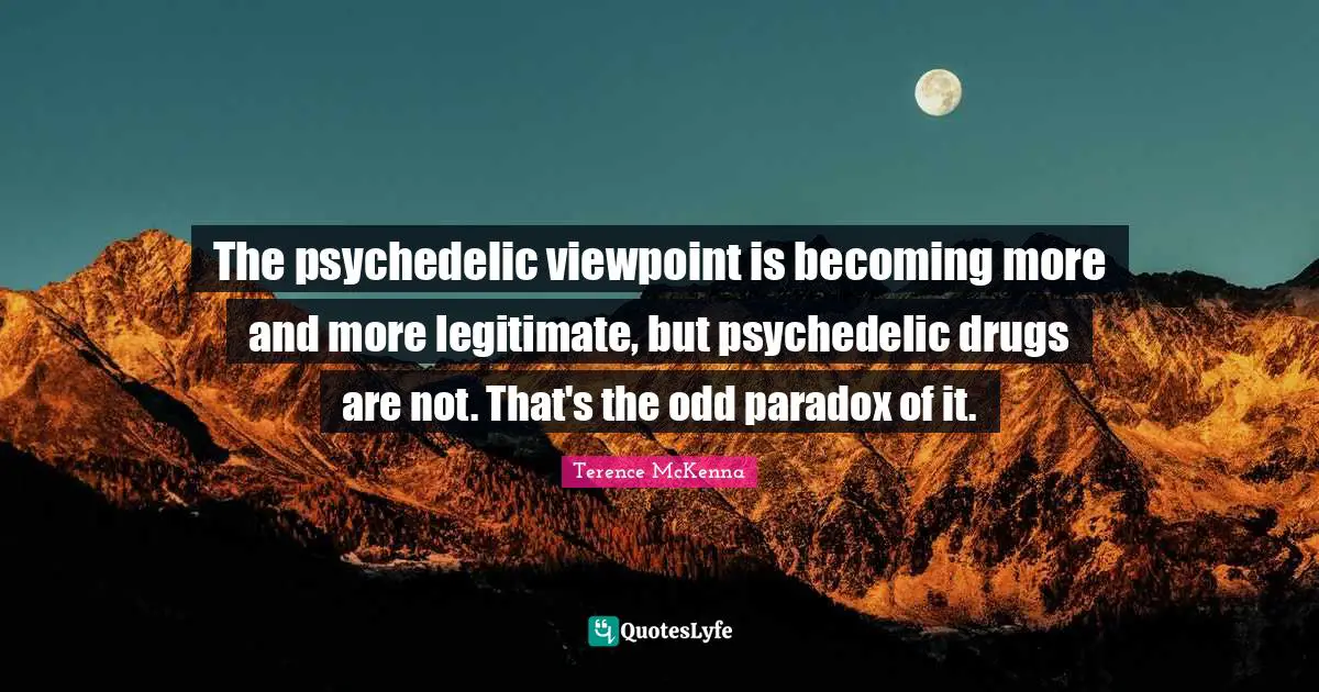 The psychedelic viewpoint is becoming more and more legitimate, but psychedelic drugs are not. That's the odd paradox of it.